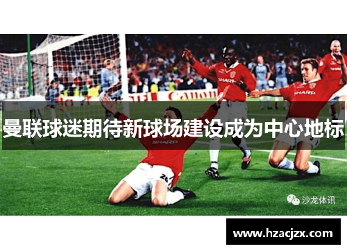 曼联球迷期待新球场建设成为中心地标